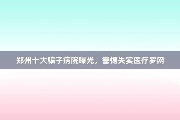 郑州十大骗子病院曝光，警惕失实医疗罗网